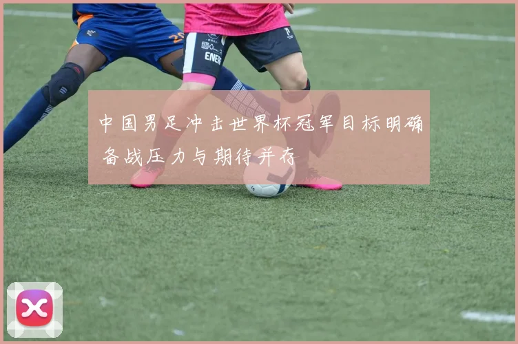 中国男足冲击世界杯冠军目标明确 备战压力与期待并存