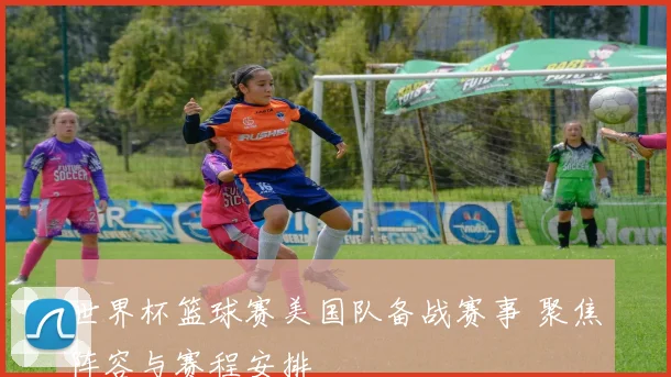 世界杯篮球赛美国队备战赛事 聚焦阵容与赛程安排