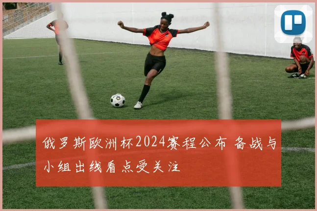 俄罗斯欧洲杯2024赛程公布 备战与小组出线看点受关注