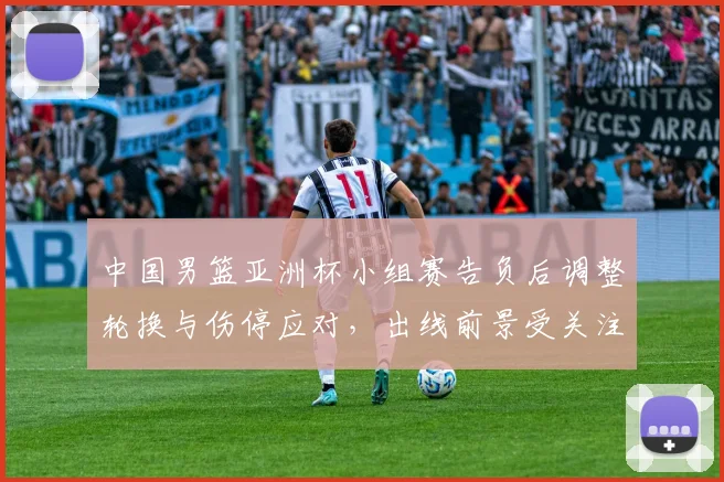 中国男篮亚洲杯小组赛告负后调整轮换与伤停应对，出线前景受关注