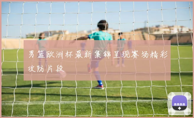 男篮欧洲杯最新集锦呈现赛场精彩攻防片段